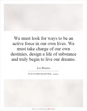 We must look for ways to be an active force in our own lives. We must take charge of our own destinies, design a life of substance and truly begin to live our dreams Picture Quote #1