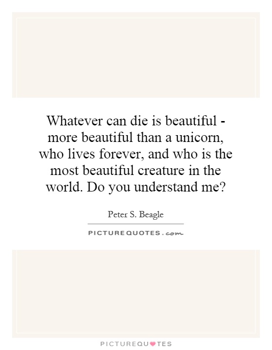Whatever can die is beautiful - more beautiful than a unicorn, who lives forever, and who is the most beautiful creature in the world. Do you understand me? Picture Quote #1