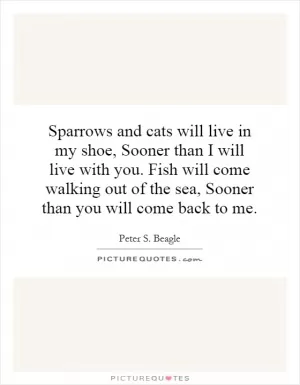 Sparrows and cats will live in my shoe, Sooner than I will live with you. Fish will come walking out of the sea, Sooner than you will come back to me Picture Quote #1