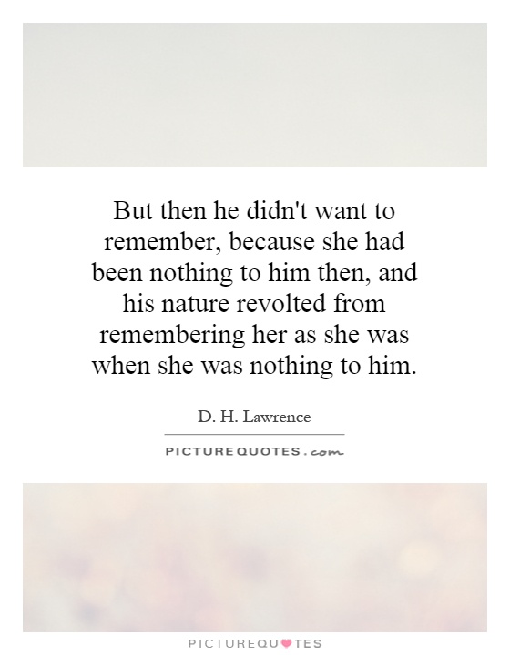 But then he didn't want to remember, because she had been nothing to him then, and his nature revolted from remembering her as she was when she was nothing to him Picture Quote #1