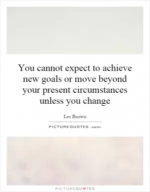 You cannot expect to achieve new goals or move beyond your present circumstances unless you change Picture Quote #1