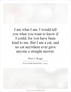 I am what I am. I would tell you what you want to know if I could, for you have been kind to me. But I am a cat, and no cat anywhere ever gave anyone a straight answer Picture Quote #1