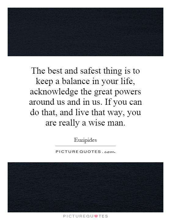 The best and safest thing is to keep a balance in your life, acknowledge the great powers around us and in us. If you can do that, and live that way, you are really a wise man Picture Quote #1