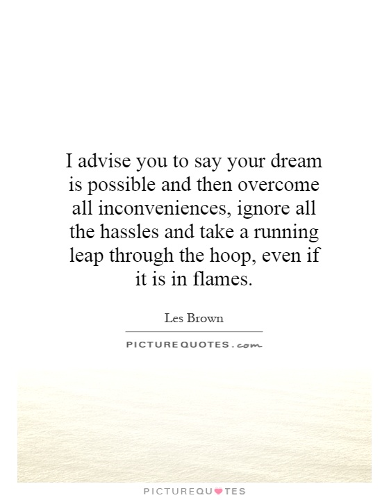I advise you to say your dream is possible and then overcome all inconveniences, ignore all the hassles and take a running leap through the hoop, even if it is in flames Picture Quote #1