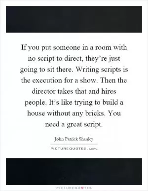 If you put someone in a room with no script to direct, they’re just going to sit there. Writing scripts is the execution for a show. Then the director takes that and hires people. It’s like trying to build a house without any bricks. You need a great script Picture Quote #1