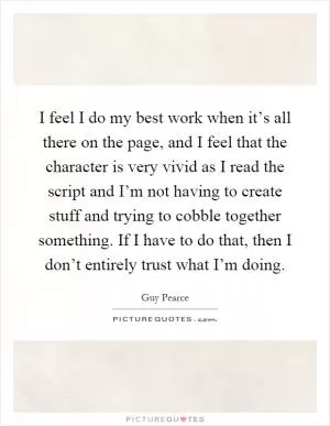 I feel I do my best work when it’s all there on the page, and I feel that the character is very vivid as I read the script and I’m not having to create stuff and trying to cobble together something. If I have to do that, then I don’t entirely trust what I’m doing Picture Quote #1