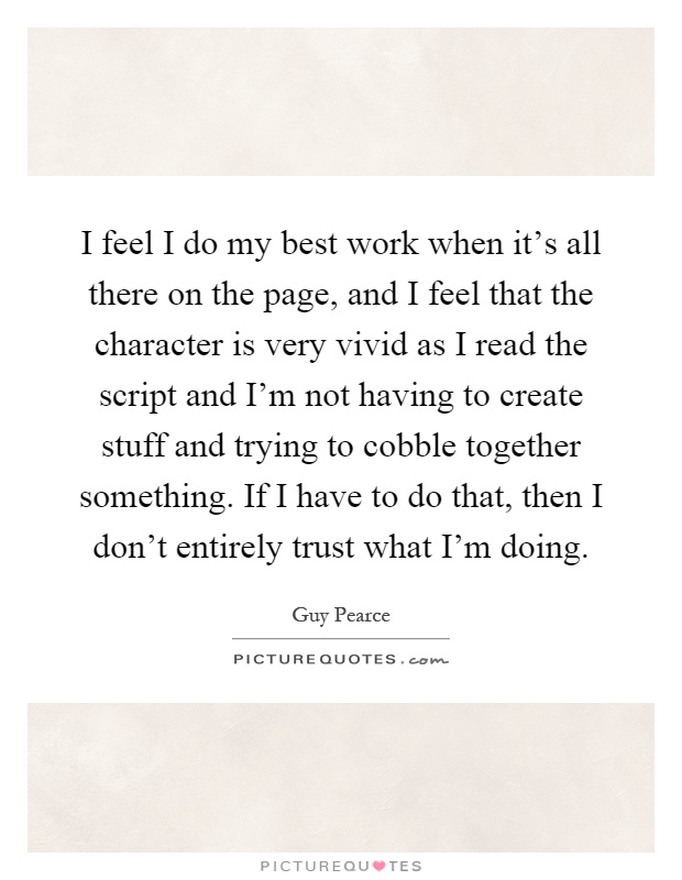 I feel I do my best work when it's all there on the page, and I feel that the character is very vivid as I read the script and I'm not having to create stuff and trying to cobble together something. If I have to do that, then I don't entirely trust what I'm doing Picture Quote #1