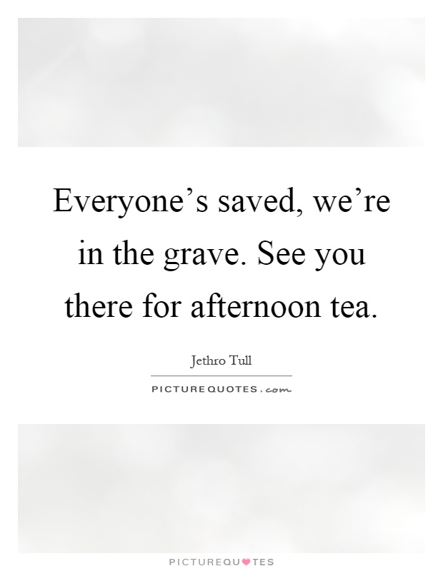 Everyone's saved, we're in the grave. See you there for afternoon tea Picture Quote #1