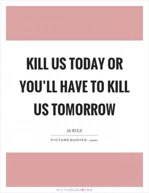 Kill us today or you’ll have to kill us tomorrow Picture Quote #1