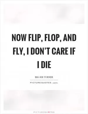 Now flip, flop, and fly, I don’t care if I die Picture Quote #1