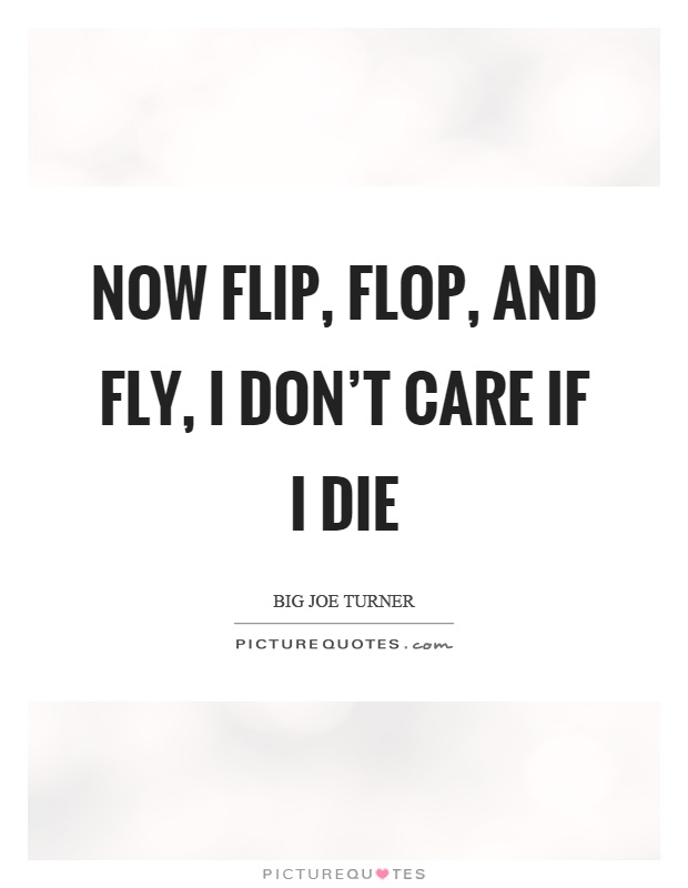 Now flip, flop, and fly, I don't care if I die Picture Quote #1