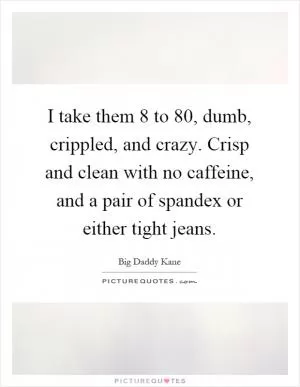 I take them 8 to 80, dumb, crippled, and crazy. Crisp and clean with no caffeine, and a pair of spandex or either tight jeans Picture Quote #1