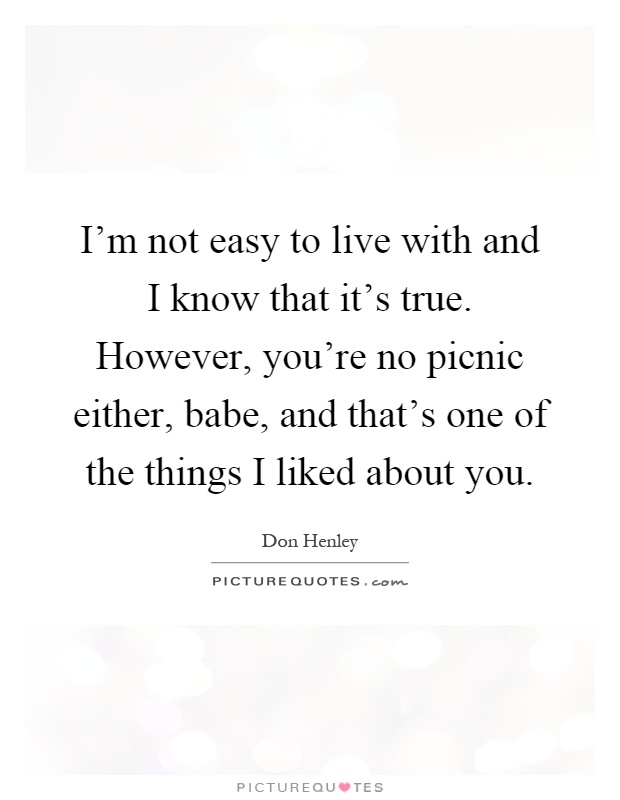I'm not easy to live with and I know that it's true. However, you're no picnic either, babe, and that's one of the things I liked about you Picture Quote #1