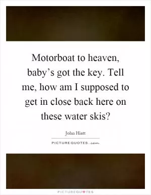 Motorboat to heaven, baby’s got the key. Tell me, how am I supposed to get in close back here on these water skis? Picture Quote #1