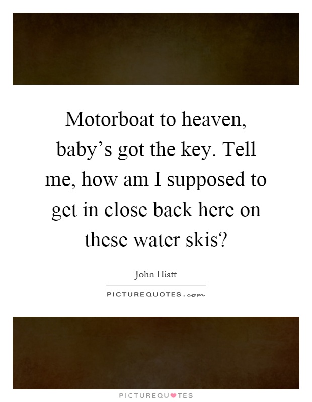 Motorboat to heaven, baby's got the key. Tell me, how am I supposed to get in close back here on these water skis? Picture Quote #1