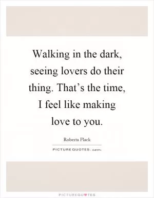 Walking in the dark, seeing lovers do their thing. That’s the time, I feel like making love to you Picture Quote #1