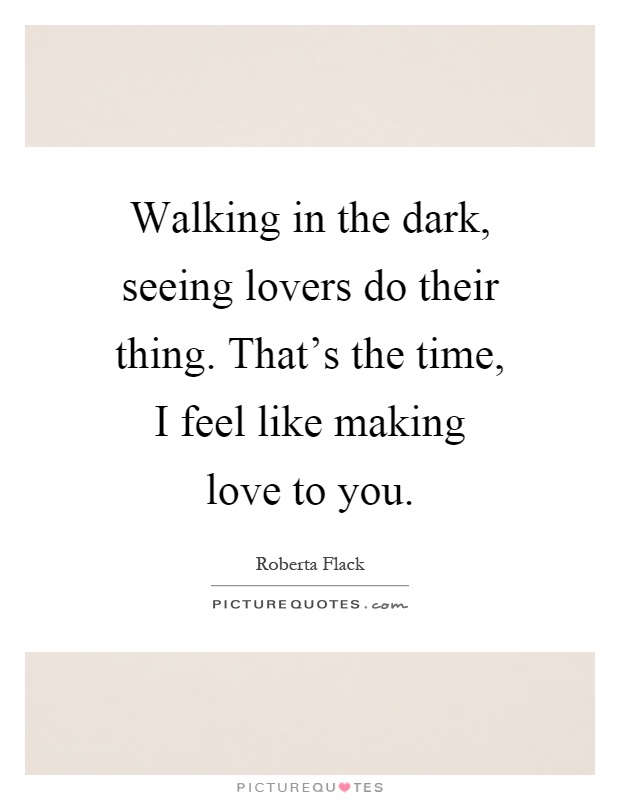 Walking in the dark, seeing lovers do their thing. That's the time, I feel like making love to you Picture Quote #1