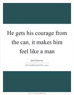 He gets his courage from the can, it makes him feel like a man Picture Quote #1