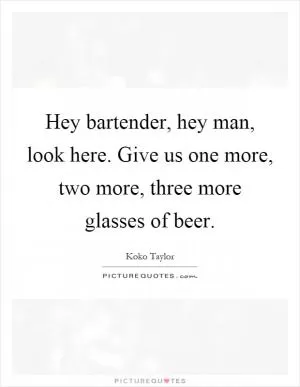 Hey bartender, hey man, look here. Give us one more, two more, three more glasses of beer Picture Quote #1