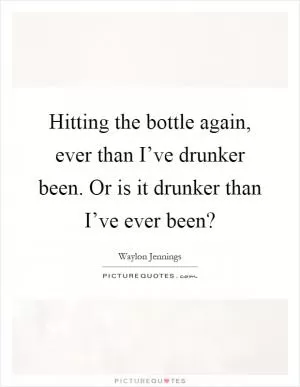 Hitting the bottle again, ever than I’ve drunker been. Or is it drunker than I’ve ever been? Picture Quote #1