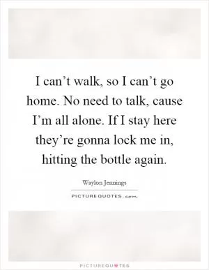 I can’t walk, so I can’t go home. No need to talk, cause I’m all alone. If I stay here they’re gonna lock me in, hitting the bottle again Picture Quote #1