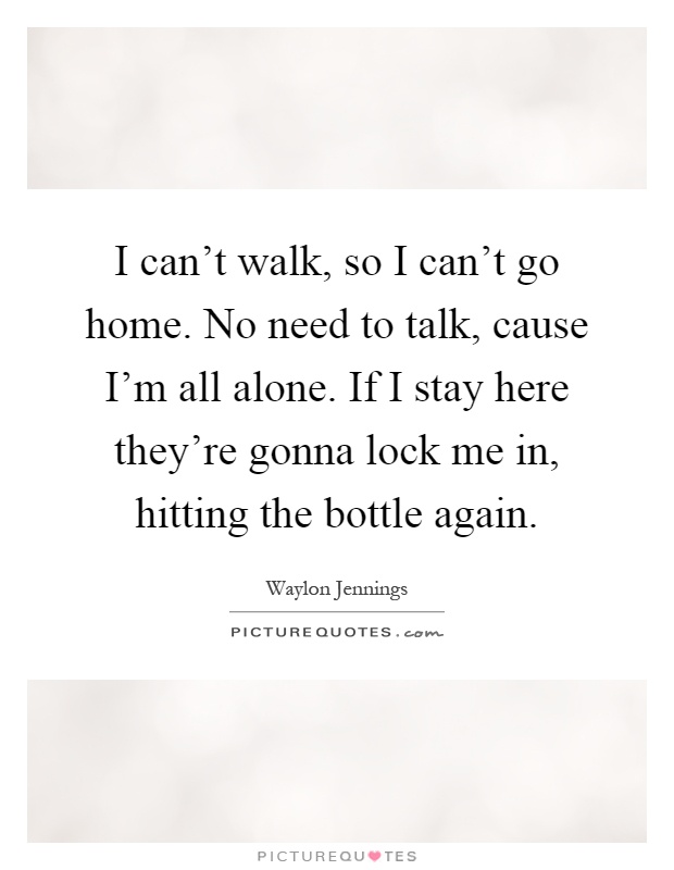 I can't walk, so I can't go home. No need to talk, cause I'm all alone. If I stay here they're gonna lock me in, hitting the bottle again Picture Quote #1