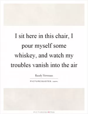 I sit here in this chair, I pour myself some whiskey, and watch my troubles vanish into the air Picture Quote #1