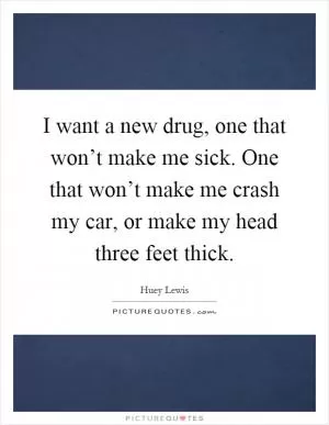 I want a new drug, one that won’t make me sick. One that won’t make me crash my car, or make my head three feet thick Picture Quote #1