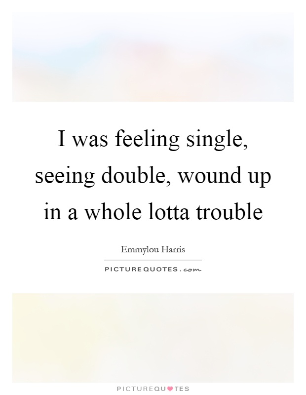 I was feeling single, seeing double, wound up in a whole lotta trouble Picture Quote #1