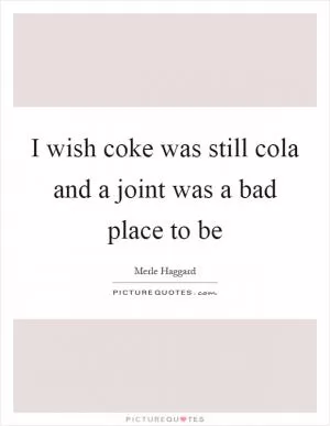 I wish coke was still cola and a joint was a bad place to be Picture Quote #1
