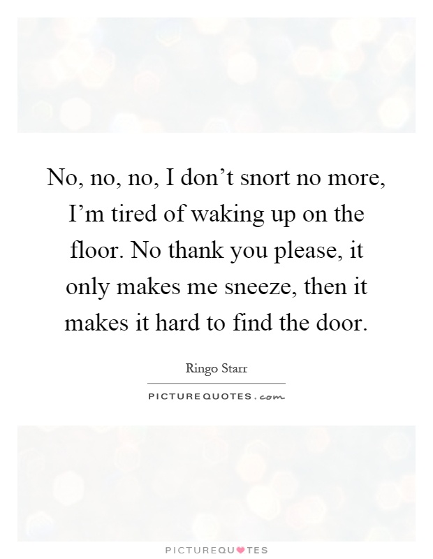 No, no, no, I don't snort no more, I'm tired of waking up on the floor. No thank you please, it only makes me sneeze, then it makes it hard to find the door Picture Quote #1