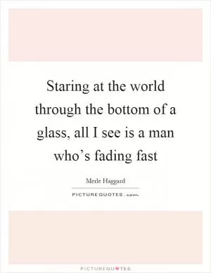 Staring at the world through the bottom of a glass, all I see is a man who’s fading fast Picture Quote #1