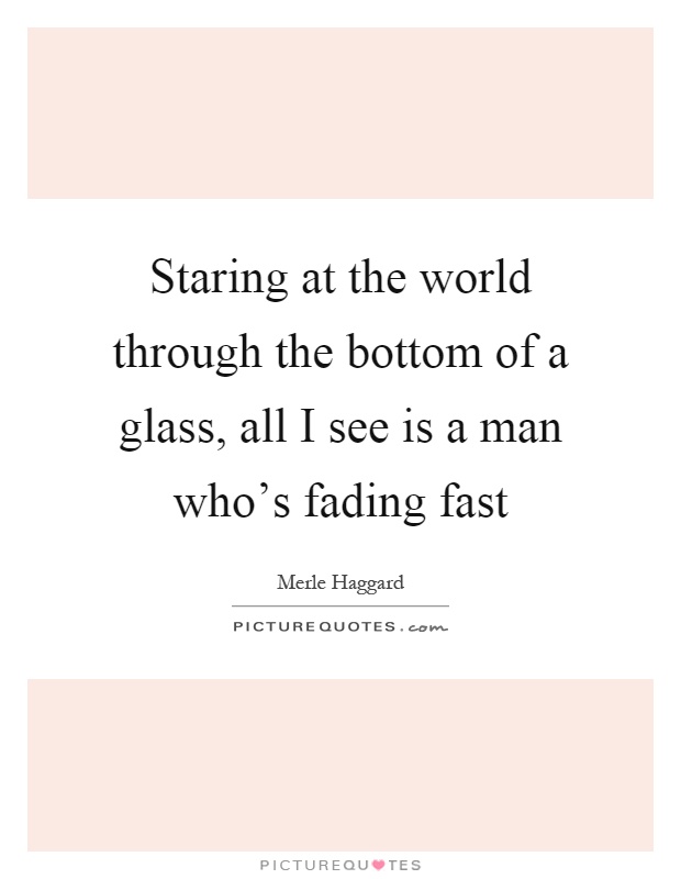 Staring at the world through the bottom of a glass, all I see is a man who's fading fast Picture Quote #1