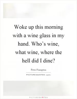 Woke up this morning with a wine glass in my hand. Who’s wine, what wine, where the hell did I dine? Picture Quote #1