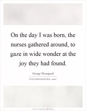 On the day I was born, the nurses gathered around, to gaze in wide wonder at the joy they had found Picture Quote #1
