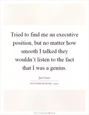 Tried to find me an executive position, but no matter how smooth I talked they wouldn’t listen to the fact that I was a genius Picture Quote #1