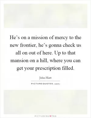 He’s on a mission of mercy to the new frontier, he’s gonna check us all on out of here. Up to that mansion on a hill, where you can get your prescription filled Picture Quote #1