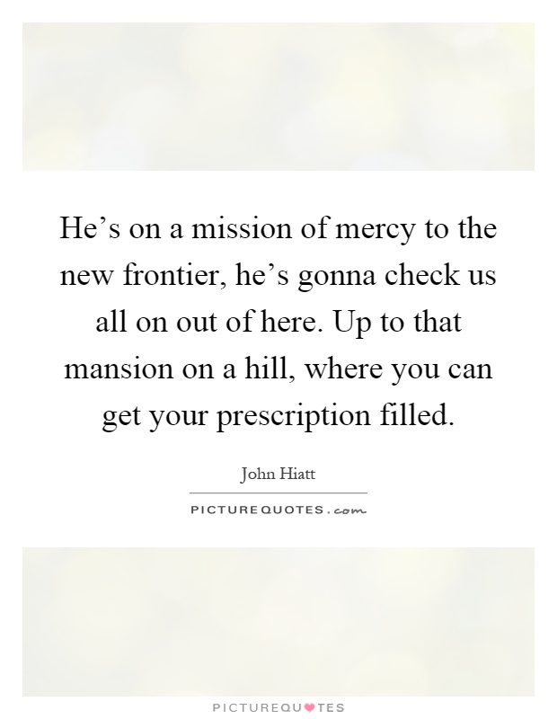 He's on a mission of mercy to the new frontier, he's gonna check us all on out of here. Up to that mansion on a hill, where you can get your prescription filled Picture Quote #1