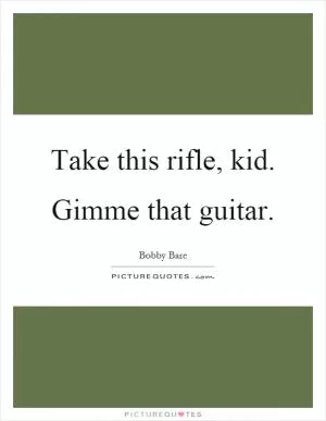 Take this rifle, kid. Gimme that guitar Picture Quote #1