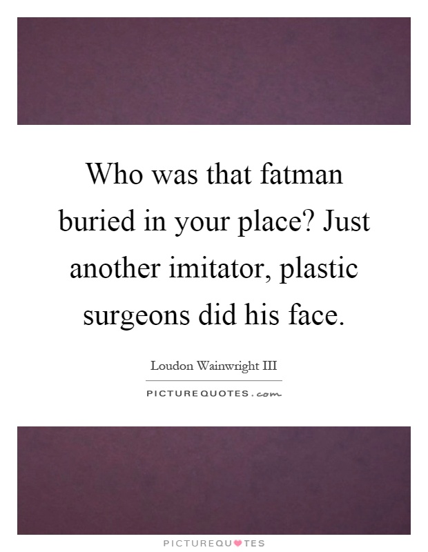 Who was that fatman buried in your place? Just another imitator, plastic surgeons did his face Picture Quote #1