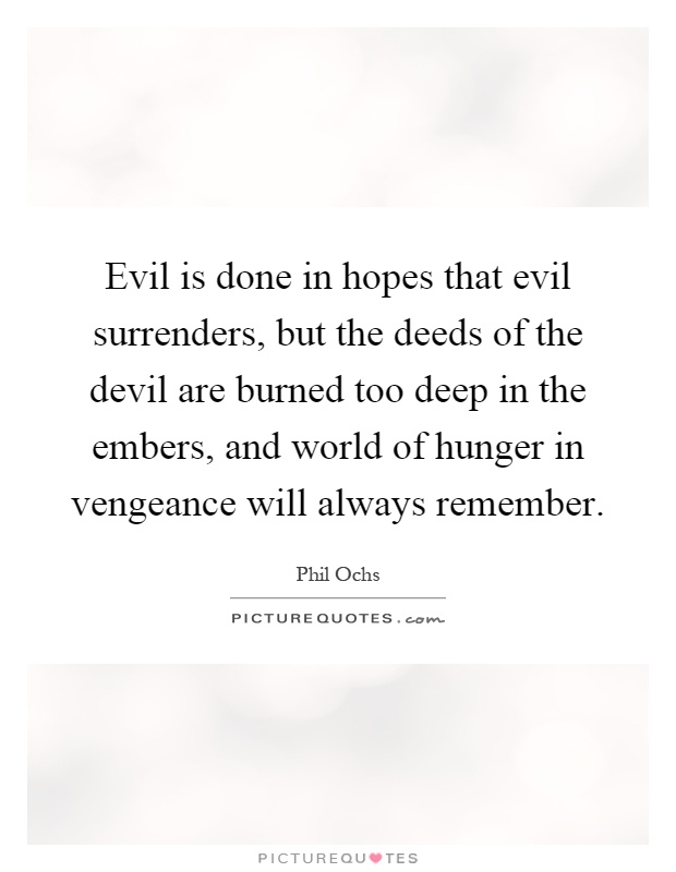 Evil is done in hopes that evil surrenders, but the deeds of the devil are burned too deep in the embers, and world of hunger in vengeance will always remember Picture Quote #1
