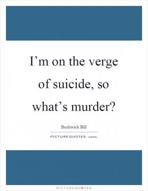 I’m on the verge of suicide, so what’s murder? Picture Quote #1