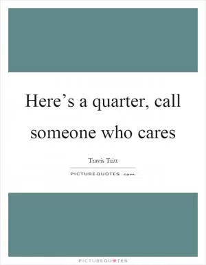 Here’s a quarter, call someone who cares Picture Quote #1