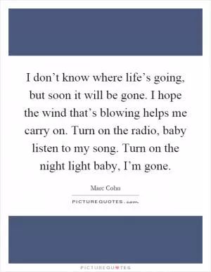 I don’t know where life’s going, but soon it will be gone. I hope the wind that’s blowing helps me carry on. Turn on the radio, baby listen to my song. Turn on the night light baby, I’m gone Picture Quote #1