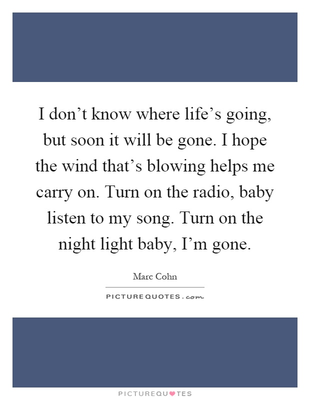 I don't know where life's going, but soon it will be gone. I hope the wind that's blowing helps me carry on. Turn on the radio, baby listen to my song. Turn on the night light baby, I'm gone Picture Quote #1