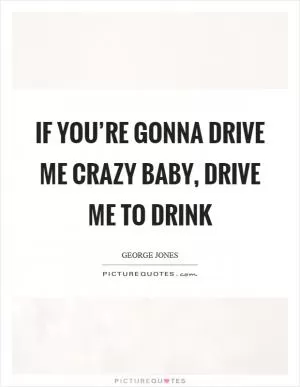 If you’re gonna drive me crazy baby, drive me to drink Picture Quote #1