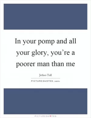 In your pomp and all your glory, you’re a poorer man than me Picture Quote #1