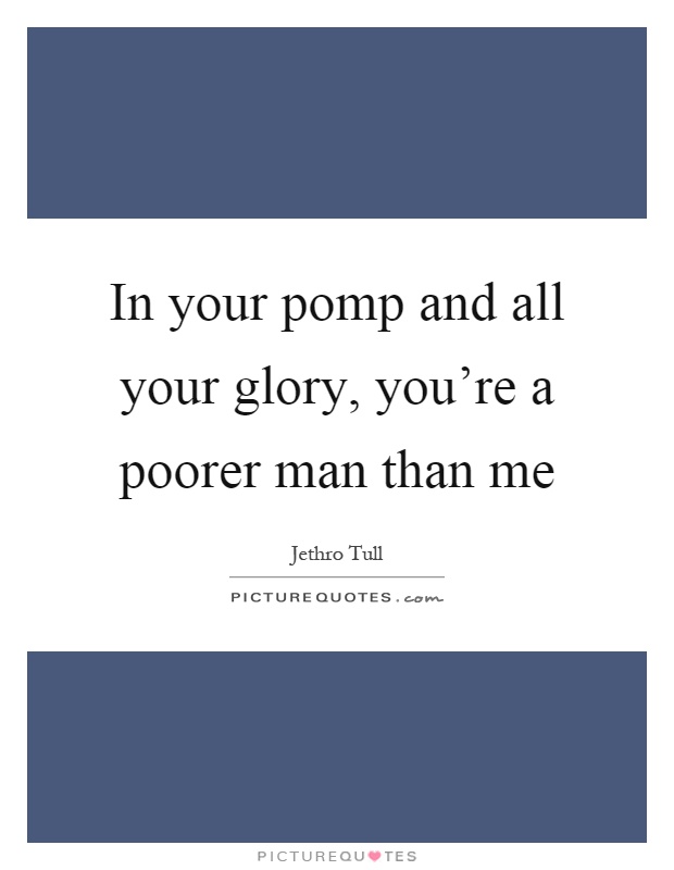 In your pomp and all your glory, you're a poorer man than me Picture Quote #1