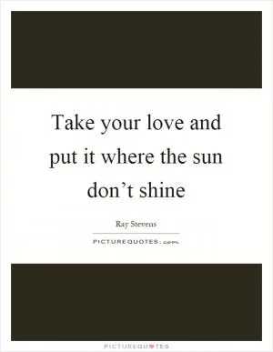 Take your love and put it where the sun don’t shine Picture Quote #1
