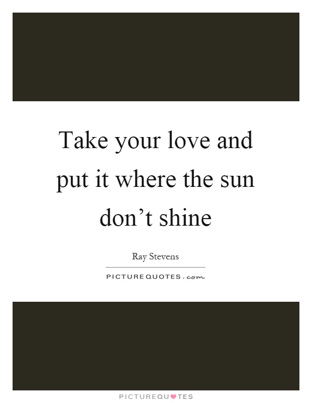Take your love and put it where the sun don't shine Picture Quote #1